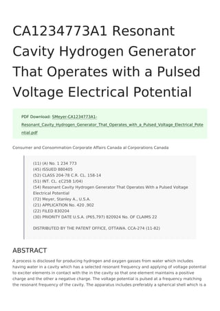 Consumer and Consommation Corporate Affairs Canada al Corporations Canada
A process is disclosed for producing hydrogen and oxygen gasses from water which includes
having water in a cavity which has a selected resonant frequency and applying of voltage potential
to exciter elements in contact with the in the cavity so that one element maintains a positive
charge and the other a negative charge. The voltage potential is pulsed at a frequency matching
the resonant frequency of the cavity. The apparatus includes preferably a spherical shell which is a
CA1234773A1 Resonant
Cavity Hydrogen Generator
That Operates with a Pulsed
Voltage Electrical Potential
PDF Download: SMeyer-CA1234773A1-
Resonant_Cavity_Hydrogen_Generator_That_Operates_with_a_Pulsed_Voltage_Electrical_Pote
ntial.pdf
(11) (A) No. 1 234 773
(45) ISSUED 880405
(52) CLASS 204-78 C.R. CL. 158-14
(51) INT. CL. ¢C25B 1/04)
(54) Resonant Cavity Hydrogen Generator That Operates With a Pulsed Voltage
Electrical Potential
(72) Meyer, Stanley A., U.S.A.
(21) APPLICATION No. 420 ,902
(22) FILED 830204
(30) PRIORITY DATE U.S.A. (P65,797) 820924 No. OF CLAIMS 22
DISTRIBUTED BY THE PATENT OFFICE, OTTAWA. CCA-274 (11-82)
ABSTRACT
 