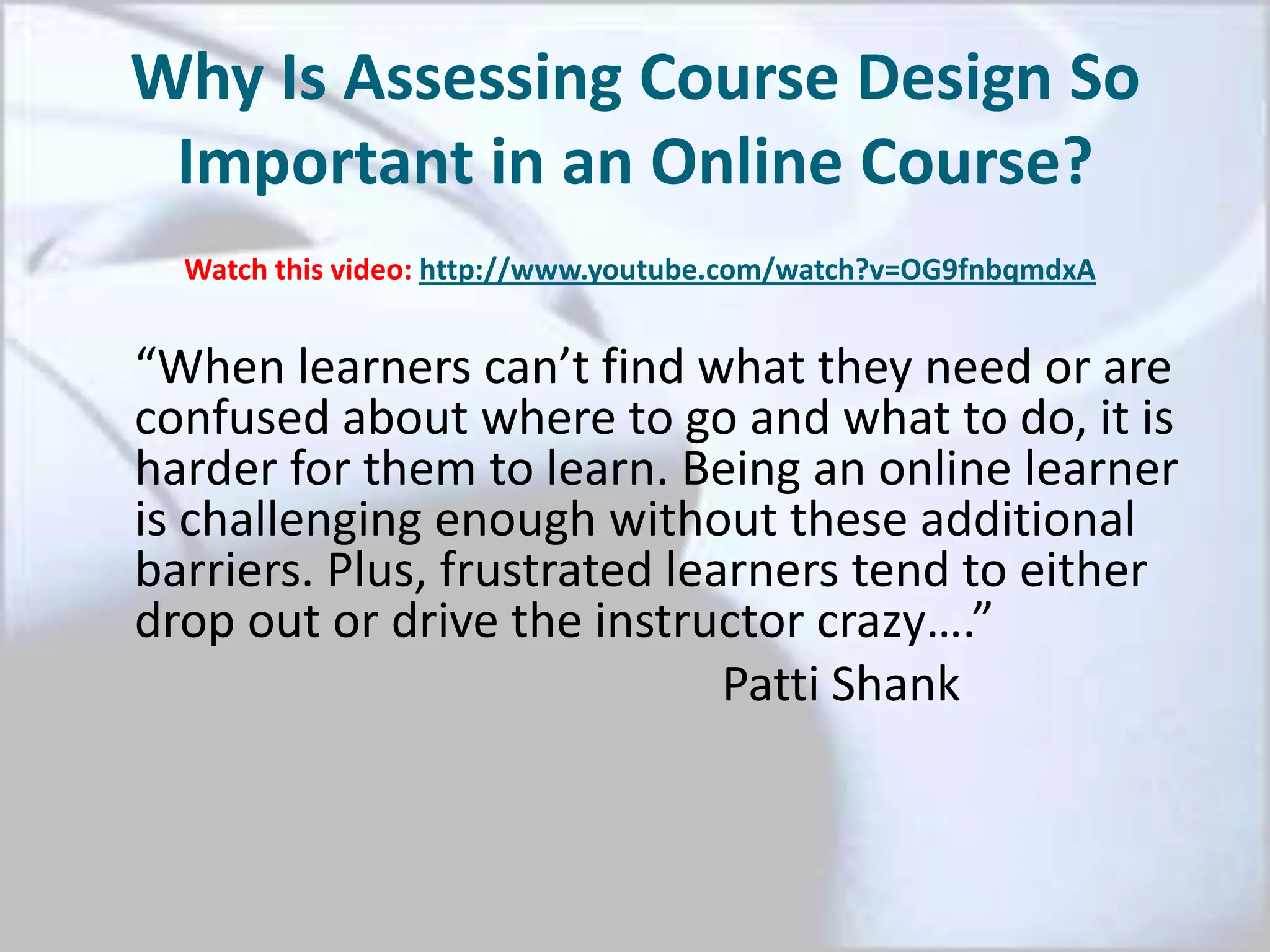 Why Is Assessing Course Design So
Important in an Online Course?
“When learners can’t find what they need or are
confused about where to go and what to do, it is
harder for them to learn. Being an online learner
is challenging enough without these additional
barriers. Plus, frustrated learners tend to either
drop out or drive the instructor crazy….”
Patti Shank
Watch this video: http://www.youtube.com/watch?v=OG9fnbqmdxA
 