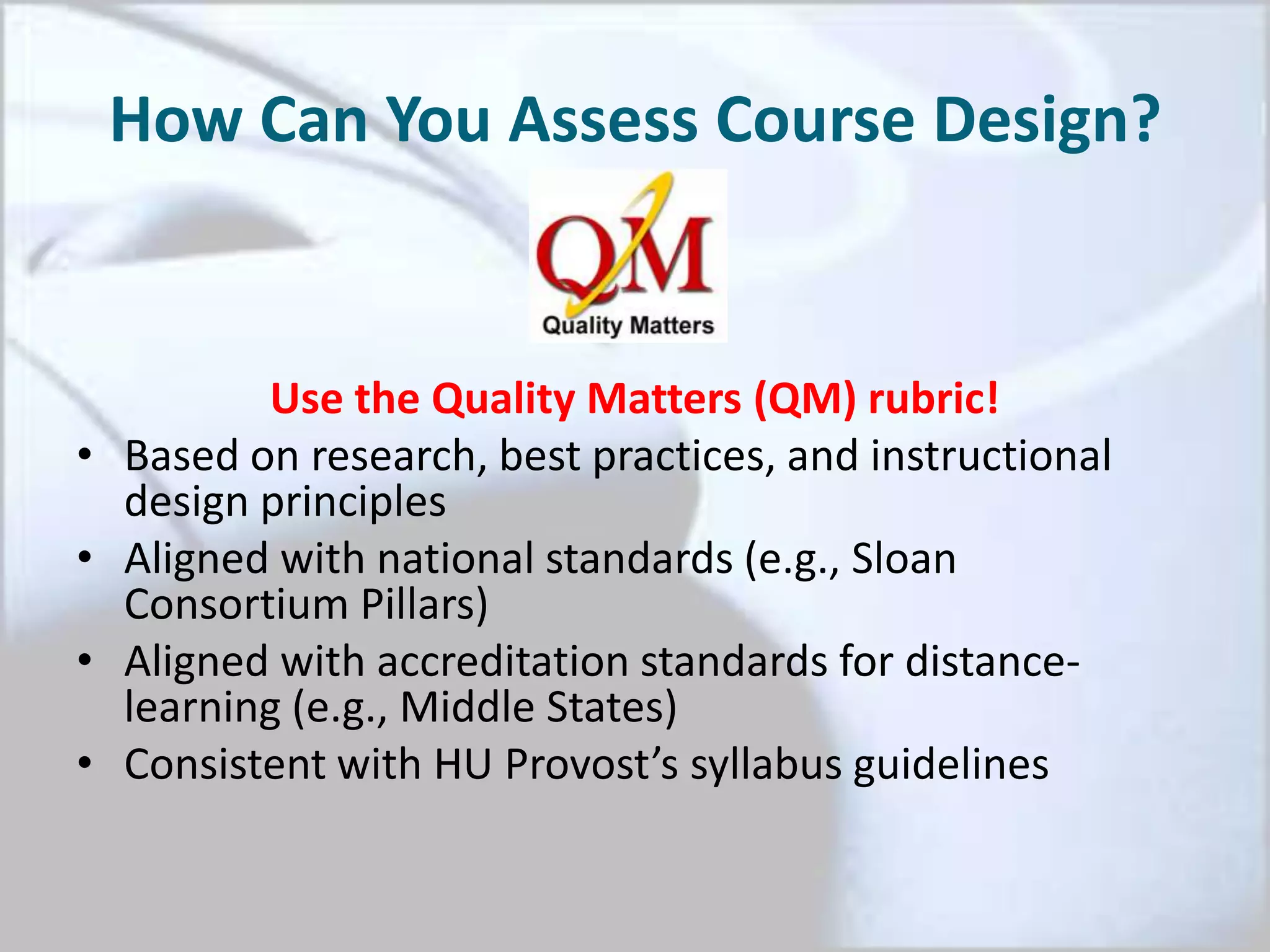 How Can You Assess Course Design?
Use the Quality Matters (QM) rubric!
• Based on research, best practices, and instructional
design principles
• Aligned with national standards (e.g., Sloan
Consortium Pillars)
• Aligned with accreditation standards for distance-
learning (e.g., Middle States)
• Consistent with HU Provost’s syllabus guidelines
 