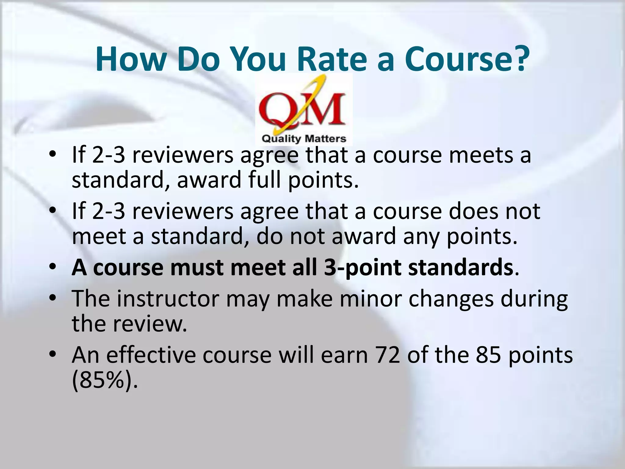 How Do You Rate a Course?
• If 2-3 reviewers agree that a course meets a
standard, award full points.
• If 2-3 reviewers agree that a course does not
meet a standard, do not award any points.
• A course must meet all 3-point standards.
• The instructor may make minor changes during
the review.
• An effective course will earn 72 of the 85 points
(85%).
 