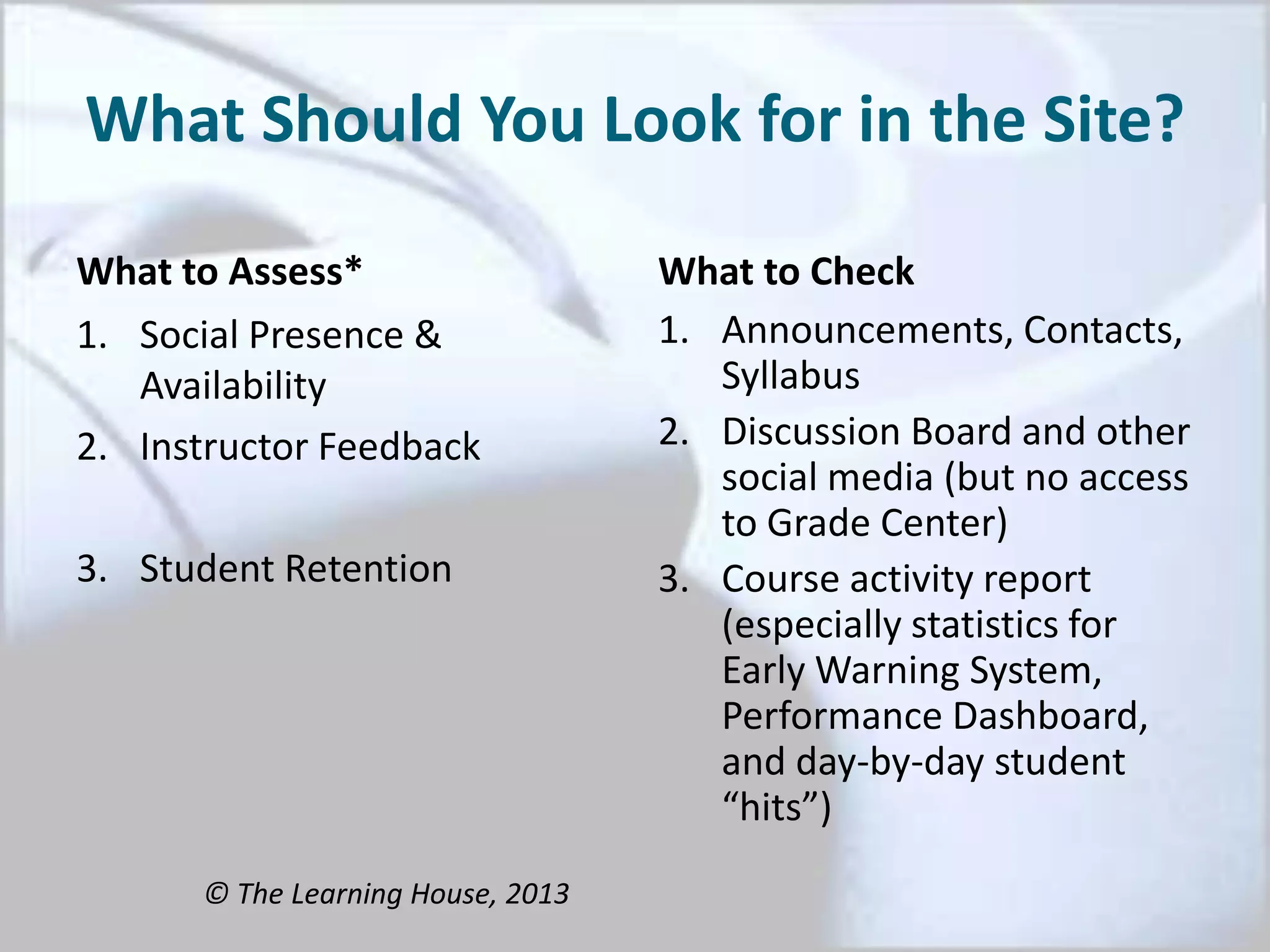 What Should You Look for in the Site?
What to Assess*
1. Social Presence &
Availability
2. Instructor Feedback
3. Student Retention
What to Check
1. Announcements, Contacts,
Syllabus
2. Discussion Board and other
social media (but no access
to Grade Center)
3. Course activity report
(especially statistics for
Early Warning System,
Performance Dashboard,
and day-by-day student
“hits”)
© The Learning House, 2013
 