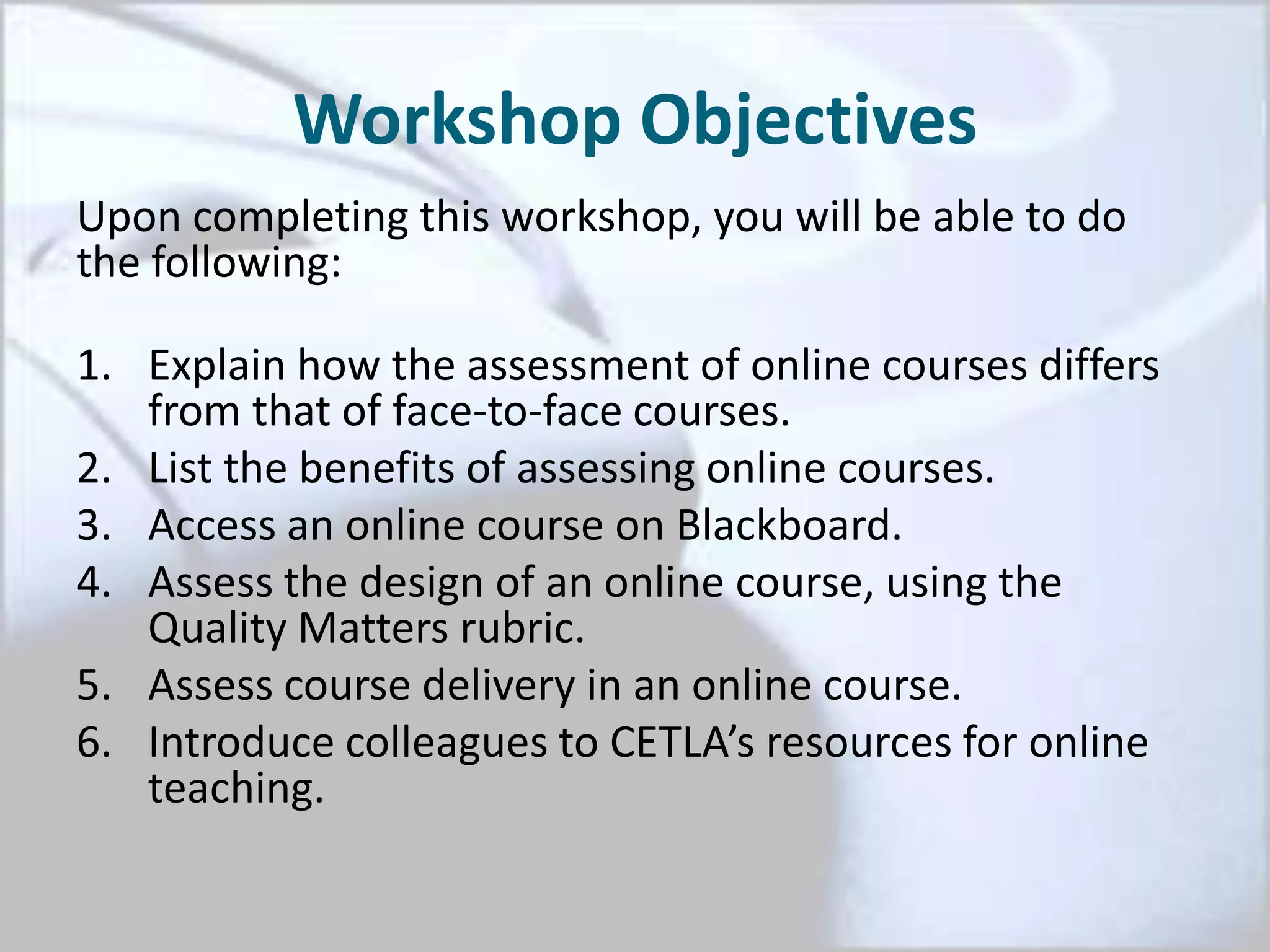 Workshop Objectives
Upon completing this workshop, you will be able to do
the following:
1. Explain how the assessment of online courses differs
from that of face-to-face courses.
2. List the benefits of assessing online courses.
3. Access an online course on Blackboard.
4. Assess the design of an online course, using the
Quality Matters rubric.
5. Assess course delivery in an online course.
6. Introduce colleagues to CETLA’s resources for online
teaching.
 
