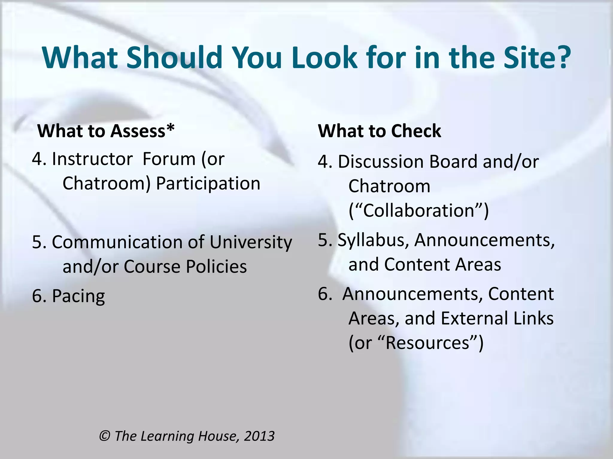 What Should You Look for in the Site?
What to Assess*
4. Instructor Forum (or
Chatroom) Participation
5. Communication of University
and/or Course Policies
6. Pacing
What to Check
4. Discussion Board and/or
Chatroom
(“Collaboration”)
5. Syllabus, Announcements,
and Content Areas
6. Announcements, Content
Areas, and External Links
(or “Resources”)
© The Learning House, 2013
 