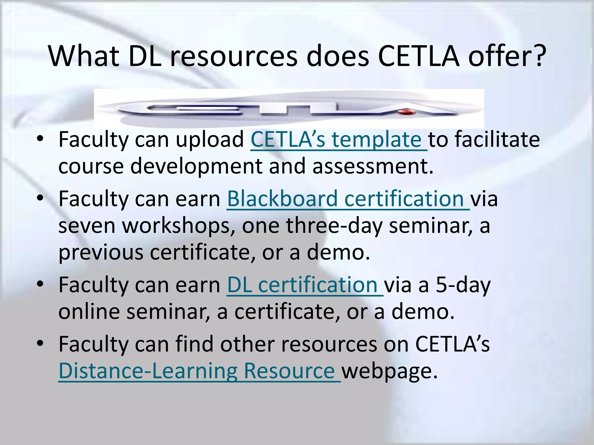 What DL resources does CETLA offer?
• Faculty can upload CETLA’s template to facilitate
course development and assessment.
• Faculty can earn Blackboard certification via
seven workshops, one three-day seminar, a
previous certificate, or a demo.
• Faculty can earn DL certification via a 5-day
online seminar, a certificate, or a demo.
• Faculty can find other resources on CETLA’s
Distance-Learning Resource webpage.
 
