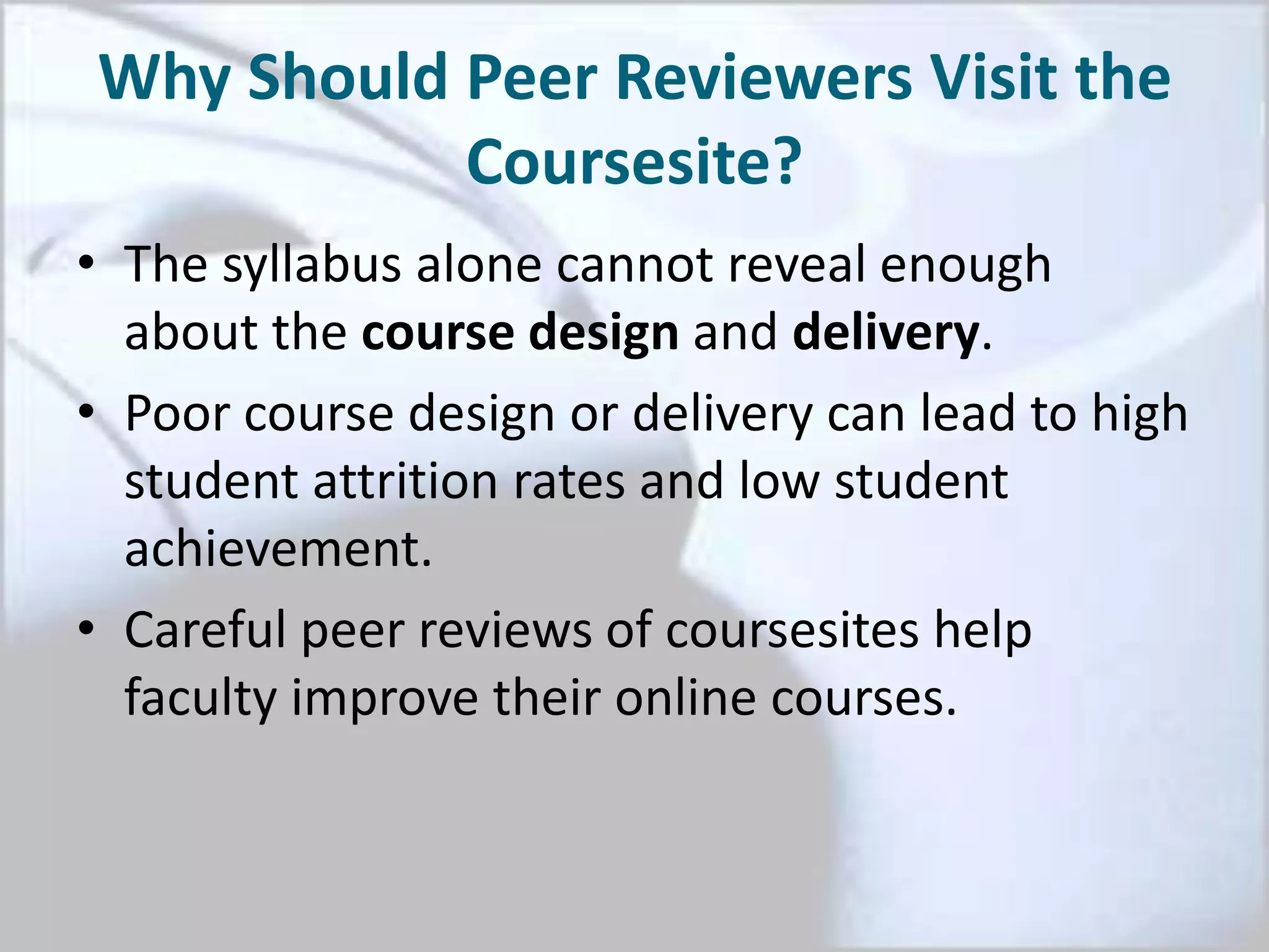 Why Should Peer Reviewers Visit the
Coursesite?
• The syllabus alone cannot reveal enough
about the course design and delivery.
• Poor course design or delivery can lead to high
student attrition rates and low student
achievement.
• Careful peer reviews of coursesites help
faculty improve their online courses.
 