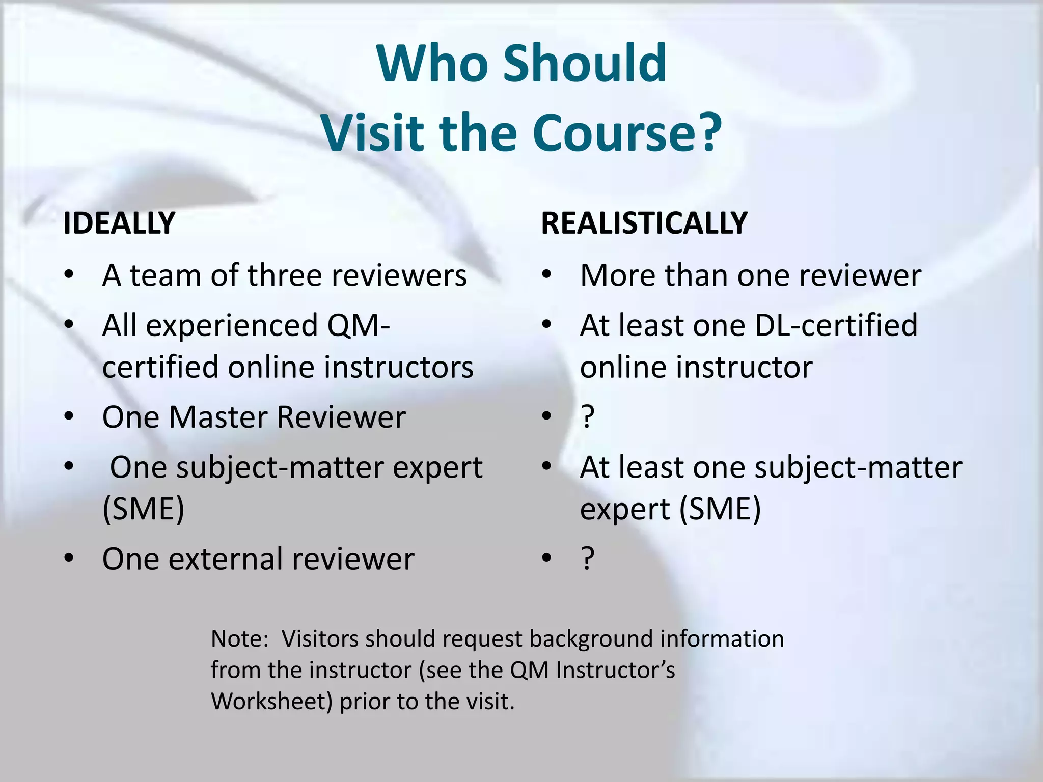 Who Should
Visit the Course?
IDEALLY
• A team of three reviewers
• All experienced QM-
certified online instructors
• One Master Reviewer
• One subject-matter expert
(SME)
• One external reviewer
REALISTICALLY
• More than one reviewer
• At least one DL-certified
online instructor
• ?
• At least one subject-matter
expert (SME)
• ?
Note: Visitors should request background information
from the instructor (see the QM Instructor’s
Worksheet) prior to the visit.
 