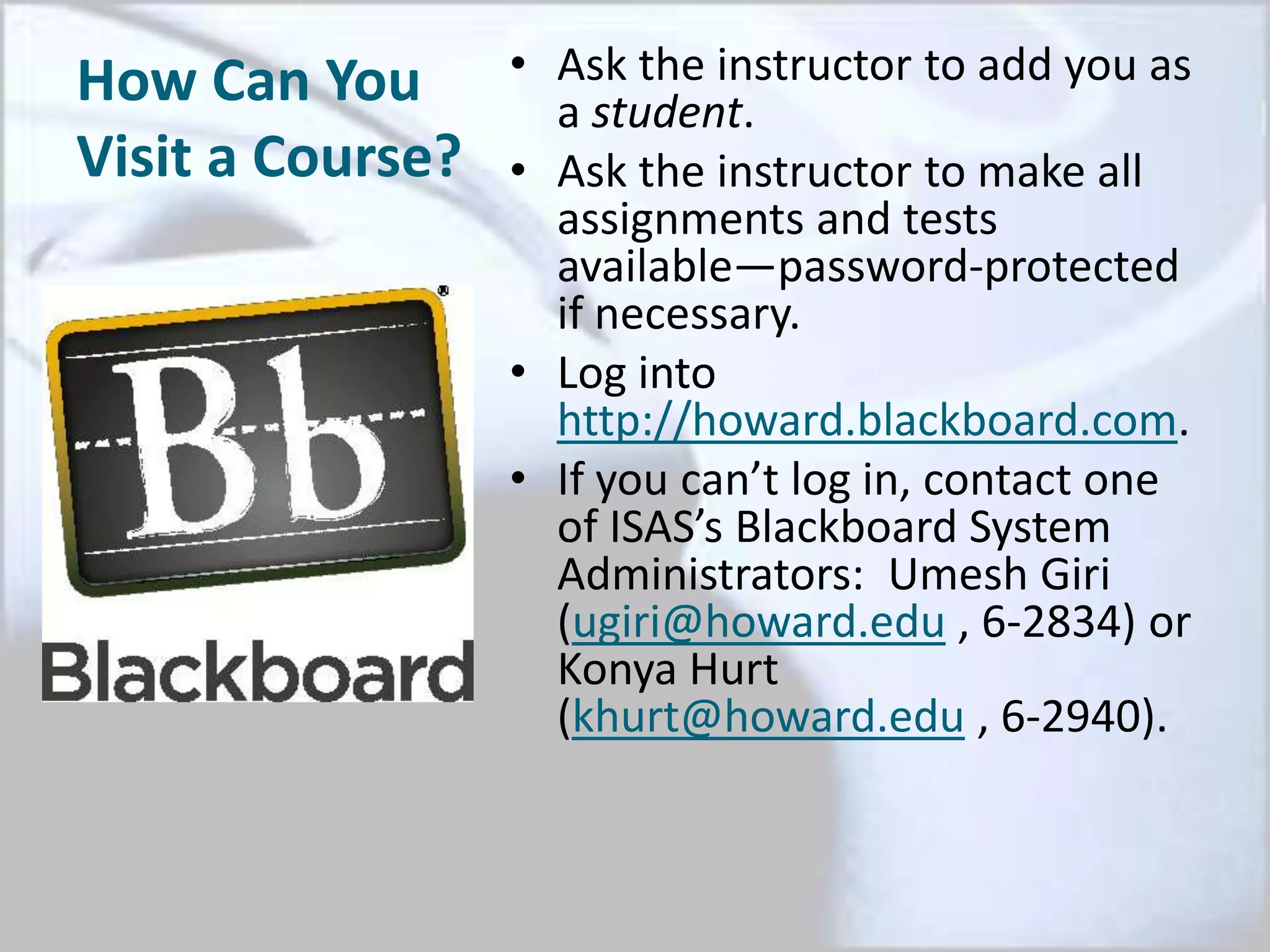 How Can You
Visit a Course?
• Ask the instructor to add you as
a student.
• Ask the instructor to make all
assignments and tests
available—password-protected
if necessary.
• Log into
http://howard.blackboard.com.
• If you can’t log in, contact one
of ISAS’s Blackboard System
Administrators: Umesh Giri
(ugiri@howard.edu , 6-2834) or
Konya Hurt
(khurt@howard.edu , 6-2940).
 