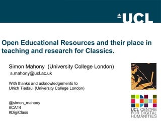 Open Educational Resources and their place in
teaching and research for Classics.
Simon Mahony (University College London)
s.mahony@ucl.ac.uk
With thanks and acknowledgements to
Ulrich Tiedau (University College London)
@simon_mahony
#CA14
#DigiClass
All original content is licenced under a
Creative Commons Attribution 3.0 Unported License
 