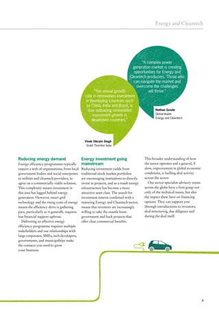 3
Energy and Cleantech
Energy investment going
mainstream
Reducing investment yields from
traditional stock market portfolios
are encouraging institutions to directly
invest in projects, and as a result energy
infrastructure has become a more
attractive asset class. The search for
investment returns combined with a
maturing Energy and Cleantech sector,
means that investors are increasingly
willing to take the mantle from
government and back projects that
offer clear commercial benefits.
This broader understanding of how
the sector operates and a general, if
slow, improvement in global economic
conditions, is fuelling deal activity
across the sector.
Our sector-specialist advisory teams
across the globe have a firm grasp not
only of the technical issues, but also
the impact these have on financing
options. They can support you
through introductions to investors,
deal structuring, due diligence and
during the deal itself.
Reducing energy demand
Energy efficiency programmes typically
require a web of organisations, from local
government bodies and social enterprises
to utilities and cleantech providers, to
agree on a commercially viable solution.
This complexity means investment in
this area has lagged behind energy
generation. However, smart grid
technology and the rising costs of energy
means the efficiency drive is gathering
pace, particularly as it generally requires
less financial support upfront.
Delivering an effective energy
efficiency programme requires multiple
stakeholders and our relationships with
large corporates, SMEs, tech developers,
governments, and municipalities make
the contacts you need to grow
your business.
“A complex power
generation market is creating
opportunities for Energy and
Cleantech producers. Those who
can navigate the market and
overcome the challenges
will thrive.”“The annual growth
rate in renewables investment
in developing countries such
as China, India and Brazil, is
now outpacing renewables
investment growth in
developed countries.”
Nathan Goode
Global leader
Energy and Cleantech
Vivek Vikram Singh
Grant Thornton India
 