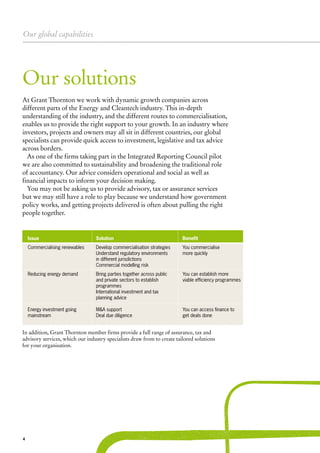 Our global capabilities
4
Our solutions
Issue	 Solution		Benefit
Commercialising renewables	 Develop commercialisation strategies		 You commercialise			
	 Understand regulatory environments 		 more quickly			
	 in different jurisdictions						
	 Commercial modelling risk
Reducing energy demand	 Bring parties together across public 		 You can establish more 		
	 and private sectors to establish		 viable efficiency programmes	
	 programmes						
	 International investment and tax						
	 planning advice						
Energy investment going 	 M&A support		 You can access finance to	
mainstream	 Deal due diligence		 get deals done			
							
At Grant Thornton we work with dynamic growth companies across
different parts of the Energy and Cleantech industry. This in-depth
understanding of the industry, and the different routes to commercialisation,
enables us to provide the right support to your growth. In an industry where
investors, projects and owners may all sit in different countries, our global
specialists can provide quick access to investment, legislative and tax advice
across borders.
As one of the firms taking part in the Integrated Reporting Council pilot
we are also committed to sustainability and broadening the traditional role
of accountancy. Our advice considers operational and social as well as
financial impacts to inform your decision making.
You may not be asking us to provide advisory, tax or assurance services
but we may still have a role to play because we understand how government
policy works, and getting projects delivered is often about pulling the right
people together.
In addition, Grant Thornton member firms provide a full range of assurance, tax and
advisory services, which our industry specialists draw from to create tailored solutions
for your organisation.
 