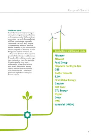 Alliander
Altawest
Arad Group
Biopower Sardegna Spa
CEZ
Coillte Teoranta
E.ON
First Global Energy
Gasunie
GDF Suez
GTL Energy
Ofgem
Ofwat
RWE
Vattenfall (NUON)
5
Energy and Cleantech
Clients we serve
Grant Thornton serves a diverse range of
clients, from energy investors and utilities
to cleantech companies. Unlike our larger
competitors, who work almost exclusively
with large companies and our smaller
competitors, who rarely work with big
organisations, the breadth of our client
base has allowed us to gain valuable insight
into the complexity of the variety of issues
Energy and Cleantech businesses face.
Many Grant Thornton clients are either
privately held or family owned businesses.
It has taken drive and determination to get
those businesses to where they are today.
Our experience has given us the
understanding to help clients at every
stage of their development, whether
they are emerging, growing, maturing
or in transition. Grant Thornton can
provide the right advice to take your
business forward.
Selected Energy and Cleantech clients
 