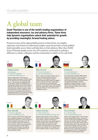Our global capabilities
6
A global team
UK
Ireland
France
Italy
Germany
US
Nathan Goode
Gobal leader
T +44 (0) 20 7728 2513
E nathan.goode@uk.gt.com
Peter McArdle
T +353 (0) 1 680 5683
E peter.mcardle@ie.gt.com
Marc Claverie
T +33 (0) 1 56 21 06 00
E marc.claverie@fr.gt.com
Stefano Salvadeo
T +39 02 76 00 87 51
E stefano.salvadeo@bernoni.it.gt.com
Kai Bartels
T +49 40 4321 862 13
E kai.bartels@wkgt.com
Steven Perkins
T +1 703 637 2830
E steven.perkins@us.gt.com
Nathan is global leader for the Energy and
Cleantech industry and a partner at Grant Thornton
UK. He created the firm’s first renewable energy
team 11 years ago and has developed this into
a broad energy, cleantech & sustainability team,
providing lead, strategic and commercial advice to
public and private sector clients, across onshore
and offshore wind, cleantech, energy from waste
and energy efficiency. He has shaped the sector
in areas such as sustainable cities and finance for
renewables through his active support for the Green
Investment Bank and Government initiatives.
Peter is a partner at Grant Thornton Ireland. Peter
has an established reputation as one of Ireland’s
leading financial advisers for on-shore wind projects
and has mandated as lead advisor to over 30
on-shore wind farm projects with a build cost in
excess of €500m. Peter has also provided advice
to companies operating in the water industry,
environment sector focusing on recycling and
waste management, energy efficiency sector
and transportation industry.
Marc is a partner in transaction advisory services
in France. He provides advisory services to
organisations in the energy and cleantech
industry including having led several due diligence
processes (buy side, sell side) for private equity
firms, corporate ventures and privately held
businesses. He also provides fund raising and M&A
transaction support. Marc speaks on the subject of
energy and cleantech at many conferences and
roundtable discussions.
Stefano is head of advisory services at Bernoni
Grant Thornton in Italy. He is an expert in mergers
and acquisitions, valuations and turnaround
solutions. Over the years, he has gained experience
in the field of feed-in tariffs, allocation of green
certificates, M&As and valuations of energy
companies and authorisation processes needed for
plants to come on-stream. He is a member of the
Board of Statutory Auditors of energy companies.
Kai is senior partner and head of M&A at Warth
& Klein Grant Thornton AG. Kai has 20 years of
experience in acquisitions, growth financing,
restructuring measures and providing businesses
with specialised knowledge in cleantech,
renewables and utilities industries. In all these
fields Kai hasa substantial portfolio of clients,
mostly in the mid-size range, but also start-ups
and listed companies.
Steven is the managing director of Grant Thornton
US's technology industry practice. This business
supports companies grow profitability and manage
risk across four sectors: cleantech, information
technology, telecommunications and life sciences.
Steve also advises client on the most effective use
of information technology. Furthermore, Steve
served in senior leadership roles with Oracle and
Northrop Grumman, providing direct experience
of managing profit and loss, and leading teams
for both the US and international markets.
Grant Thornton is one of the world’s leading organisations of
independent assurance, tax and advisory firms. These firms
help dynamic organisations unlock their potential for growth
by providing meaningful, forward looking advice.
Proactive teams, led by approachable partners in these firms, use insights,
experience and instinct to understand complex issues for privately owned, publicly
listed and public sector clients and help them to find solutions. More than 38,500
Grant Thornton people, across over 130 countries, are focused on making a
difference to clients, colleagues and the communities in which we live and work.
 