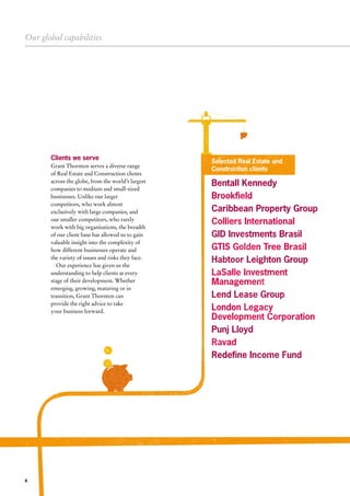 Bentall Kennedy
Brookfield
Caribbean Property Group
Colliers International
GID Investments Brasil
GTIS Golden Tree Brasil
Habtoor Leighton Group
LaSalle Investment
Management
Lend Lease Group
London Legacy
Development Corporation
Punj Lloyd
Ravad
Redefine Income Fund
LEASE
Our global capabilities
6
Clients we serve
Grant Thornton serves a diverse range
of Real Estate and Construction clients
across the globe, from the world’s largest
companies to medium and small-sized
businesses. Unlike our larger
competitors, who work almost
exclusively with large companies, and
our smaller competitors, who rarely
work with big organisations, the breadth
of our client base has allowed us to gain
valuable insight into the complexity of
how different businesses operate and
the variety of issues and risks they face.
Our experience has given us the
understanding to help clients at every
stage of their development. Whether
emerging, growing, maturing or in
transition, Grant Thornton can
provide the right advice to take
your business forward.
Selected Real Estate and
Construction clients
 