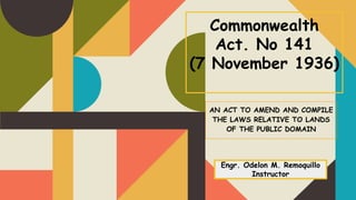 Commonwealth
Act. No 141
(7 November 1936)
AN ACT TO AMEND AND COMPILE
THE LAWS RELATIVE TO LANDS
OF THE PUBLIC DOMAIN
Engr. Odelon M. Remoquillo
Instructor
 
