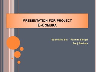 PRESENTATION FOR PROJECT
E-COMURA
Submitted By:- Parinita Sehgal
Anuj Rakheja
 