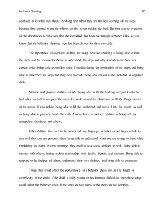 Behavior Chaining 10
confused as to what they should be doing first when they are finished learning all the steps
because they learned to put the pillows on first when making the bed. The best way to overcome
all the drawbacks is make sure that the individual has been put through a proper FBA, so you
know that the behavior chaining type has been chosen for them correctly.
The importance of cognitive abilities for using behavior chaining is being able to learn
the steps and the reasons for them, to understand the steps and why it needs to be done in a
certain order, being able to problem solve if needed during the application of the steps, and being
able to remember the steps that they have learned, being able reason is also included in cognitive
skills.
Motoric and physical abilities include being able to lift the bedding and put it onto the
bed when needed to complete the steps. Or, walk around the classroom to fill the things needed
at the station. It can include being able to lift the toothbrush and move it into the mouth, as well
as being able to properly brush the teeth. Also included in motoric abilities is being able to
manipulate shoelaces into a bow.
Other abilities that need to be considered are; language, whether or not they can talk to
you or if they can use gestures, them being able to understand what you are saying to them when
explaining the steps. In some instances they need to have social abilities as well. Being able to
interact with others; having a close relationship with family, friends, and teachers. Being able to
respond to the feelings of others, understand their own feelings, and being able to cooperate.
Things that could affect the performance of a behavior chain are (a) The length or
complexity of the chain; If the child is really young or has learning difficulties then those things
could affect the behavior chain if the steps are too many, or the steps are too complex.
 