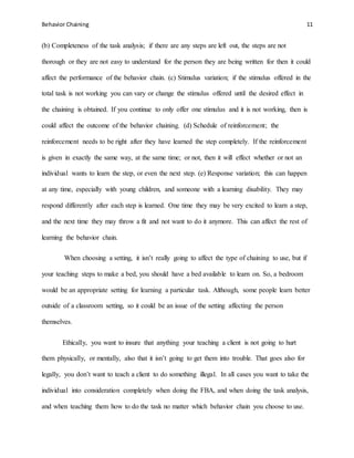 Behavior Chaining 11
(b) Completeness of the task analysis; if there are any steps are left out, the steps are not
thorough or they are not easy to understand for the person they are being written for then it could
affect the performance of the behavior chain. (c) Stimulus variation; if the stimulus offered in the
total task is not working you can vary or change the stimulus offered until the desired effect in
the chaining is obtained. If you continue to only offer one stimulus and it is not working, then is
could affect the outcome of the behavior chaining. (d) Schedule of reinforcement; the
reinforcement needs to be right after they have learned the step completely. If the reinforcement
is given in exactly the same way, at the same time; or not, then it will effect whether or not an
individual wants to learn the step, or even the next step. (e) Response variation; this can happen
at any time, especially with young children, and someone with a learning disability. They may
respond differently after each step is learned. One time they may be very excited to learn a step,
and the next time they may throw a fit and not want to do it anymore. This can affect the rest of
learning the behavior chain.
When choosing a setting, it isn’t really going to affect the type of chaining to use, but if
your teaching steps to make a bed, you should have a bed available to learn on. So, a bedroom
would be an appropriate setting for learning a particular task. Although, some people learn better
outside of a classroom setting, so it could be an issue of the setting affecting the person
themselves.
Ethically, you want to insure that anything your teaching a client is not going to hurt
them physically, or mentally, also that it isn’t going to get them into trouble. That goes also for
legally, you don’t want to teach a client to do something illegal. In all cases you want to take the
individual into consideration completely when doing the FBA, and when doing the task analysis,
and when teaching them how to do the task no matter which behavior chain you choose to use.
 
