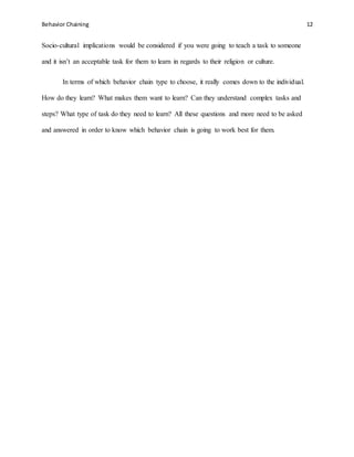 Behavior Chaining 12
Socio-cultural implications would be considered if you were going to teach a task to someone
and it isn’t an acceptable task for them to learn in regards to their religion or culture.
In terms of which behavior chain type to choose, it really comes down to the individual.
How do they learn? What makes them want to learn? Can they understand complex tasks and
steps? What type of task do they need to learn? All these questions and more need to be asked
and answered in order to know which behavior chain is going to work best for them.
 