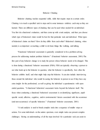 Behavior Chaining 2
Behavior Chaining
Behavior chaining teaches sequential skills, skills that require steps in a certain order.
Chaining is to teach a specified task in steps and in some instances reinforce each step as they are
learned. There are different types of chaining that can be used when needed for an individual.
You first do a functional evaluation, and then come up with a task analysis, and then you choose
which type of behavioral chain would be best for that particular task and individual. What types
of behavioral chains are there? How do they differ from each other? Behavioral chaining, when
needed, is as important as teaching a child to do basic things like walking, and talking.
“Functional behavioral assessment is generally considered to be a problem-solving
process for addressing student problem behavior.” (Functional behavior assessment, 2001) The
first part of any behavior change is to study the person whose behavior needs to be changed. This
is done during a functional behavior assessment (FBA). FBA are typically observing a person to
see what leads up to the behavior in question, what the behavior is specifically, how often the
behavior exhibits itself, and what might help stop the behavior. It can also include interviewing
those around the individual who would be seeing the behavior in person to see if they have any
extra insight for the professional, as well as giving the individual a questionnaire with open
ended questions. “A functional behavioral assessment looks beyond the behavior itself. The
focus when conducting a functional behavioral assessment is on identifying significant, pupil-
specific social, affective, cognitive, and/or environmental factors associated with the occurrence
(and non-occurrence) of specific behaviors.” (Functional behavior assessment, 2001)
“A task analysis is used to break complex tasks into a sequence of smaller steps or
actions. For some individuals on the autism spectrum, even simple tasks can present complex
challenges. Having an understanding of all the steps involved for a particular task can assist in
 