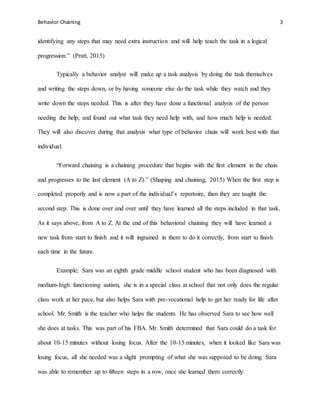 Behavior Chaining 3
identifying any steps that may need extra instruction and will help teach the task in a logical
progression.” (Pratt, 2015)
Typically a behavior analyst will make up a task analysis by doing the task themselves
and writing the steps down, or by having someone else do the task while they watch and they
write down the steps needed. This is after they have done a functional analysis of the person
needing the help, and found out what task they need help with, and how much help is needed.
They will also discover during that analysis what type of behavior chain will work best with that
individual.
“Forward chaining is a chaining procedure that begins with the first element in the chain
and progresses to the last element (A to Z).” (Shaping and chaining, 2015) When the first step is
completed properly and is now a part of the individual’s repertoire, then they are taught the
second step. This is done over and over until they have learned all the steps included in that task.
As it says above, from A to Z. At the end of this behavioral chaining they will have learned a
new task from start to finish and it will ingrained in them to do it correctly, from start to finish
each time in the future.
Example; Sara was an eighth grade middle school student who has been diagnosed with
medium-high functioning autism, she is in a special class at school that not only does the regular
class work at her pace, but also helps Sara with pre-vocational help to get her ready for life after
school. Mr. Smith is the teacher who helps the students. He has observed Sara to see how well
she does at tasks. This was part of his FBA. Mr. Smith determined that Sara could do a task for
about 10-15 minutes without losing focus. After the 10-15 minutes, when it looked like Sara was
losing focus, all she needed was a slight prompting of what she was supposed to be doing. Sara
was able to remember up to fifteen steps in a row, once she learned them correctly.
 