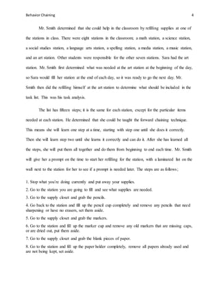 Behavior Chaining 4
Mr. Smith determined that she could help in the classroom by refilling supplies at one of
the stations in class. There were eight stations in the classroom; a math station, a science station,
a social studies station, a language arts station, a spelling station, a media station, a music station,
and an art station. Other students were responsible for the other seven stations. Sara had the art
station. Mr. Smith first determined what was needed at the art station at the beginning of the day,
so Sara would fill her station at the end of each day, so it was ready to go the next day. Mr.
Smith then did the refilling himself at the art station to determine what should be included in the
task list. This was his task analysis.
The list has fifteen steps; it is the same for each station, except for the particular items
needed at each station. He determined that she could be taught the forward chaining technique.
This means she will learn one step at a time, starting with step one until she does it correctly.
Then she will learn step two until she learns it correctly and can do it. After she has learned all
the steps, she will put them all together and do them from beginning to end each time. Mr. Smith
will give her a prompt on the time to start her refilling for the station, with a laminated list on the
wall next to the station for her to see if a prompt is needed later. The steps are as follows;
1. Stop what you’re doing currently and put away your supplies.
2. Go to the station you are going to fill and see what supplies are needed.
3. Go to the supply closet and grab the pencils.
4. Go back to the station and fill up the pencil cup completely and remove any pencils that need
sharpening or have no erasers, set them aside.
5. Go to the supply closet and grab the markers.
6. Go to the station and fill up the marker cup and remove any old markers that are missing caps,
or are dried out, put them aside.
7. Go to the supply closet and grab the blank pieces of paper.
8. Go to the station and fill up the paper holder completely, remove all papers already used and
are not being kept, set aside.
 