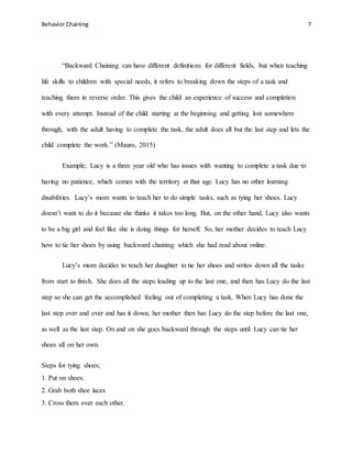 Behavior Chaining 7
“Backward Chaining can have different definitions for different fields, but when teaching
life skills to children with special needs, it refers to breaking down the steps of a task and
teaching them in reverse order. This gives the child an experience of success and completion
with every attempt. Instead of the child starting at the beginning and getting lost somewhere
through, with the adult having to complete the task, the adult does all but the last step and lets the
child complete the work.” (Mauro, 2015)
Example; Lucy is a three year old who has issues with wanting to complete a task due to
having no patience, which comes with the territory at that age. Lucy has no other learning
disabilities. Lucy’s mom wants to teach her to do simple tasks, such as tying her shoes. Lucy
doesn’t want to do it because she thinks it takes too long. But, on the other hand, Lucy also wants
to be a big girl and feel like she is doing things for herself. So, her mother decides to teach Lucy
how to tie her shoes by using backward chaining which she had read about online.
Lucy’s mom decides to teach her daughter to tie her shoes and writes down all the tasks
from start to finish. She does all the steps leading up to the last one, and then has Lucy do the last
step so she can get the accomplished feeling out of completing a task. When Lucy has done the
last step over and over and has it down, her mother then has Lucy do the step before the last one,
as well as the last step. On and on she goes backward through the steps until Lucy can tie her
shoes all on her own.
Steps for tying shoes;
1. Put on shoes.
2. Grab both shoe laces
3. Cross them over each other.
 