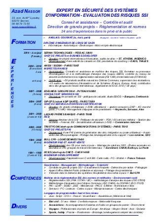 
 ANGLAIS: COURANT (lu, écrit, parlé) Espagnol : scolaire / Indien (Gujarat) : parlé
DIPLÔME D’INGÉNIEUR DE L'ENSI DE CAEN
 Informatique - Automatique - Électronique - Micro et opto-électronique
Juin - 1991
EXPERT EN SÉCURITÉ DES SYSTÈMES
D'INFORMATION - EVALUATON DES RISQUES SSI
Conseil et assistance – Contrôle et audit
Direction de grands projets – Réglementation et normes
24 ans d’expériences dans le privé et le public
 Etat civil : 51 ans - Marié - 2 enfants majeurs - Nationalité française
 Associations : Accompagnement d'adultes et d'ados en groupes de parole - Chant choral
 Voyages : Professionnels et privés en Europe - Amérique – Moyen-Orient - Asie - Océanie
 Sports, hobby : Piscine – Randonnée – Bricolage (aménagement complet des combles)
Azad NASSOR
23, ave. du Mal
Lyautey,
93270 Sevran.
06 66 79 72 55
azad.nassor@free.fr
2014 – à ce jour
(7 mois..)
2008 – 2014
(6 ans dont
2 ans
et 4 ans)
2007 - 2008
(8 mois)
2004 - 2007
(4 ans)
2001 - 2003
(2 ans et 1/2)
2000 - 2001
(10 mois)
1994 - 2000
(6 ans)
1991 – 1993
(2 ans et 1/2)
SERMA TECHNOLOGIES – PESSAC 33600
CHEF DE PROJETS et BUSINESS DEVELOPER
 Direction de projets internationaux d'évaluation, audits de sites -> ST, ATHENA, INGENICO
 Développement d'une activité de conseils en SSI, prestations de coaching -> EADS, THALES
ANSSI / SGDSN – PARIS 75007
INSPECTEUR ANSSI
 Homologation : Conseils et assistance en maîtrise des risques SSI, formateur au processus
d'homologation et à la méthodologie d'analyse des risques EBIOS, contrôle du niveau de
sécurité conformément à la réglementation nationale (IGI 1300) et internationale (OTAN/UE)
 Certification : ~50 produits certifiés suivant les Critères Communs, supervision des évaluations,
~15 audits de laboratoires d'évaluations et de Schémas (France, Europe, Asie), contribution
dans des groupes de travail internationaux, organisation de ICCC 2012 (~30 pays)
EDELWEB / GROUPE ON-X - PUTEAUX 92800
CONSULTANT SENIOR EN SSI
 Prestations de conseils en SSI - politiques de sécurité, étude EBIOS -> Banques, Certinomis
GIP-CPS (actuel ASIP SANTE) - PARIS 75009
CHEF DU SERVICE AUTORITÉ DE CERTIFICATION
 Direction de projets stratégiques (~300k utilisateurs) – gestion annuaire LDAP - AO marché
public (~12 M€) - Management d’équipes et de prestataires -> Keynectis, Solucom, Atos
LAZARD FRÈRES BANQUE - PARIS 75008
RSSI
 Schéma directeur de la SSI - Politiques de sécurité – PCA (~20 services métiers) - Gestion des
incidents – Forensic SSI - Sensibilisation utilisateurs (~500) -> Commission bancaire
TRUSTYCOM (start-up de COMMUNICATION & SYSTÈMES) - PARIS 75013
CHEF DE PROJETS PKI
 Déploiement d'une PKI (centre de génération des clés, intégration au poste utilisateur) – Avant-
vente des offres packagées - Pilotage des développements et du support -> Les notaires, CDC
BULL CP8 - LOUVECIENNES 78430
INGÉNIEUR R&D ET AVANT-VENTE
 Développement des OS pour carte à puce – Montage de solutions SSO - Études avancées en
Biométrie et PKI, groupes de travail internationaux -> EuroSmart, CNAM, Banksys, La Poste
DCSIS (start-up du CNET) - CAEN 14000
INGÉNIEUR DÉVELOPPEMENT
 Développement d'applications en C et ASM - Carte radio - PC – Minitel -> France Telecom
Coordination – Management – Méthodologie – Créativité
 Conduite de grands projets SSI – Encadrement d'experts - Démarche pro-active - Pédagogie
 Appel d’offres Marché Public (rédaction et réponse) – Pilotage des prestataires
 4 brevets dans le domaine des systèmes d’exploitation des cartes à puce -> Bull CP8
Maîtrise de la réglementation SSI, des normes et méthodes – Environnement varié
 Réglementation SSI (FRA / OTAN / UE) – méthodologie d'analyse des risques (ISO 27000)
 Méthodologie d'évaluation des Critères Communs (ISO 15408), du COFRAC (ISO 17025)
 PKI – LDAP - SGBD - J2EE - WebService - PKCS - S/Mime - Architecture n-tiers
 Serveurs - PC - Lecteurs - Cartes à puce - Microprocesseurs - Cartes électroniques
Langages de programmation haut et bas niveau
 Java - Script - C/C++ - Pascal - Visual Basic – Assembleurs (Motorola et Intel)
FORMATION
DIVERS
COMPÉTENCES
E
X
P
É
R
I
E
N
C
E
S
 