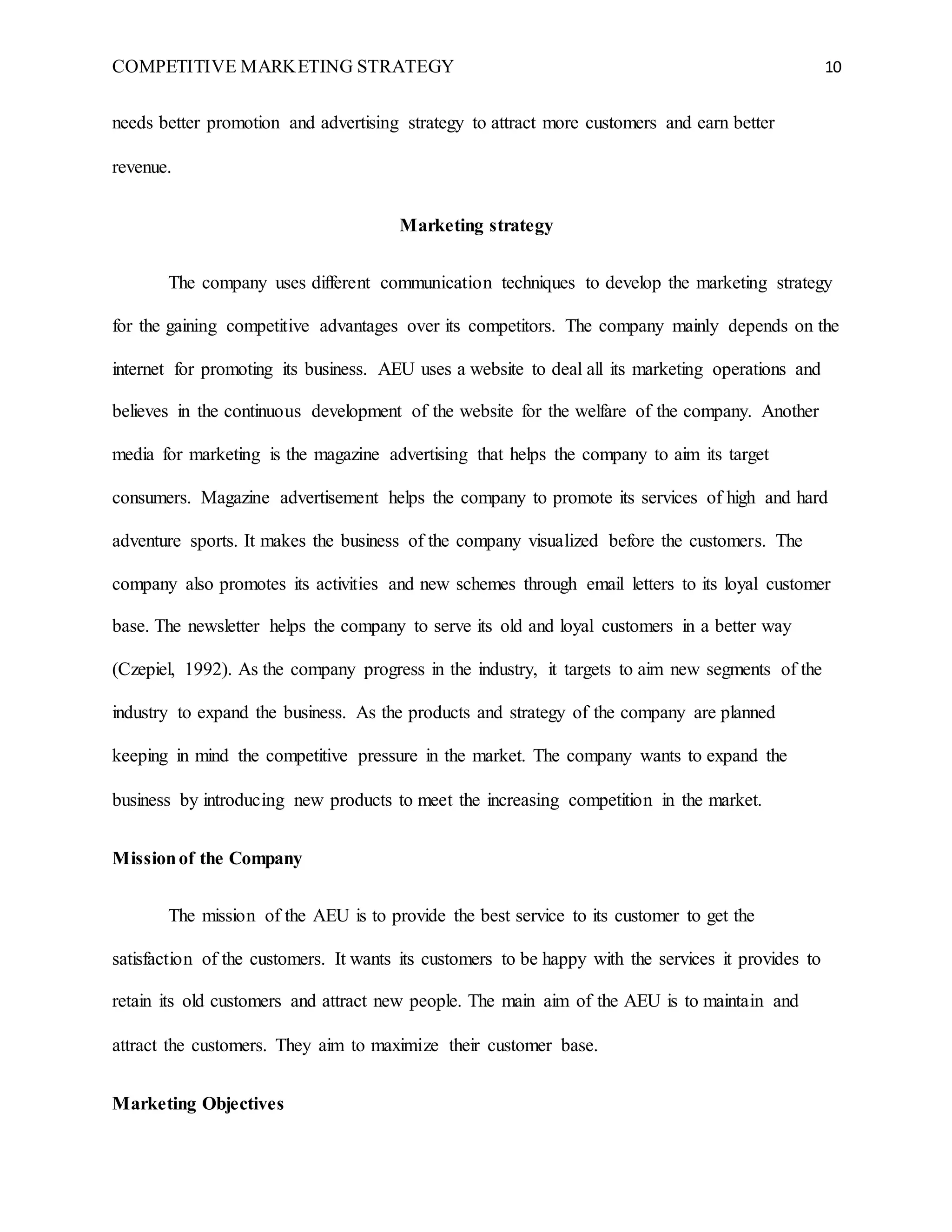 COMPETITIVE MARKETING STRATEGY 10
needs better promotion and advertising strategy to attract more customers and earn better
revenue.
Marketing strategy
The company uses different communication techniques to develop the marketing strategy
for the gaining competitive advantages over its competitors. The company mainly depends on the
internet for promoting its business. AEU uses a website to deal all its marketing operations and
believes in the continuous development of the website for the welfare of the company. Another
media for marketing is the magazine advertising that helps the company to aim its target
consumers. Magazine advertisement helps the company to promote its services of high and hard
adventure sports. It makes the business of the company visualized before the customers. The
company also promotes its activities and new schemes through email letters to its loyal customer
base. The newsletter helps the company to serve its old and loyal customers in a better way
(Czepiel, 1992). As the company progress in the industry, it targets to aim new segments of the
industry to expand the business. As the products and strategy of the company are planned
keeping in mind the competitive pressure in the market. The company wants to expand the
business by introducing new products to meet the increasing competition in the market.
Missionof the Company
The mission of the AEU is to provide the best service to its customer to get the
satisfaction of the customers. It wants its customers to be happy with the services it provides to
retain its old customers and attract new people. The main aim of the AEU is to maintain and
attract the customers. They aim to maximize their customer base.
Marketing Objectives
 