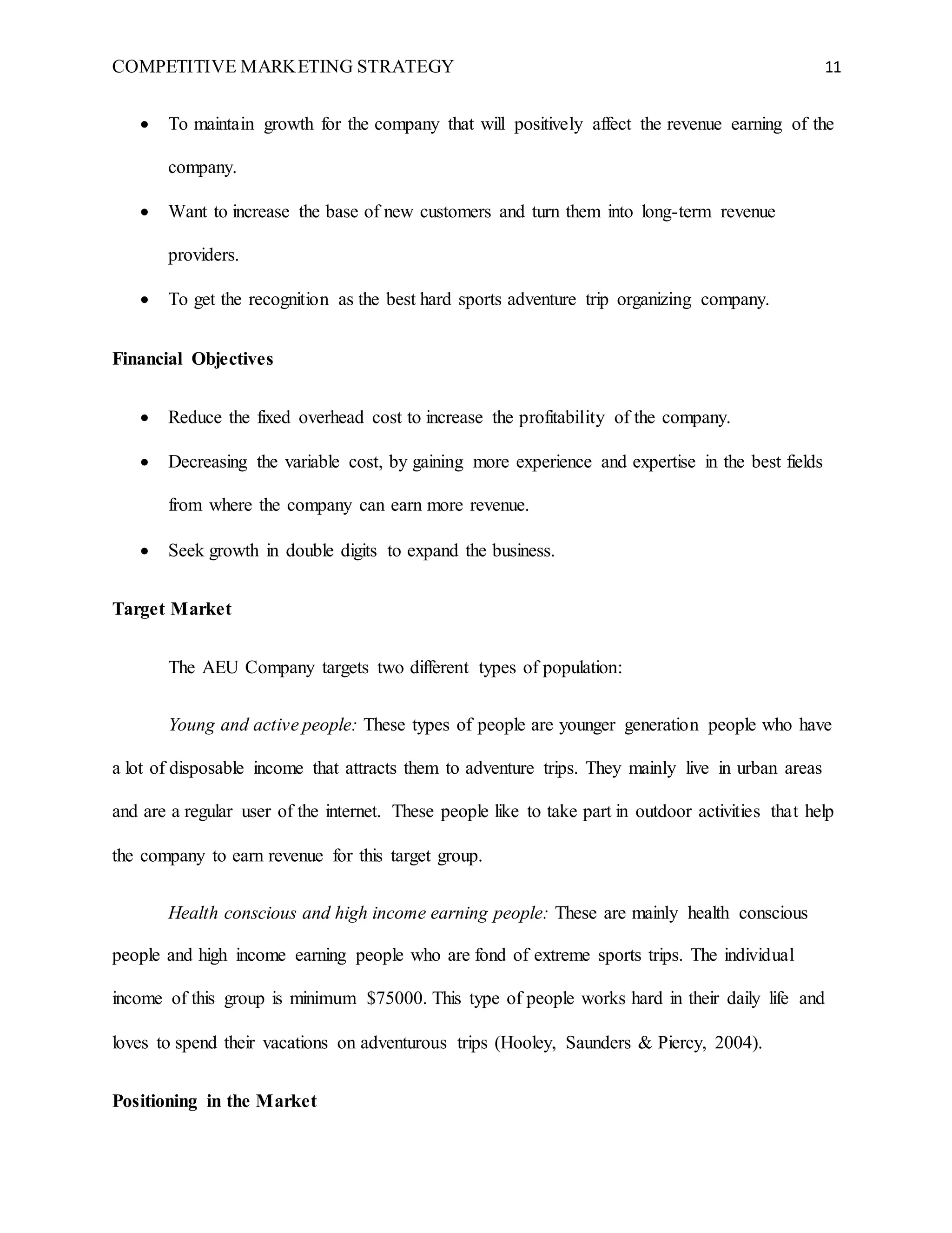 COMPETITIVE MARKETING STRATEGY 11
 To maintain growth for the company that will positively affect the revenue earning of the
company.
 Want to increase the base of new customers and turn them into long-term revenue
providers.
 To get the recognition as the best hard sports adventure trip organizing company.
Financial Objectives
 Reduce the fixed overhead cost to increase the profitability of the company.
 Decreasing the variable cost, by gaining more experience and expertise in the best fields
from where the company can earn more revenue.
 Seek growth in double digits to expand the business.
Target Market
The AEU Company targets two different types of population:
Young and active people: These types of people are younger generation people who have
a lot of disposable income that attracts them to adventure trips. They mainly live in urban areas
and are a regular user of the internet. These people like to take part in outdoor activities that help
the company to earn revenue for this target group.
Health conscious and high income earning people: These are mainly health conscious
people and high income earning people who are fond of extreme sports trips. The individual
income of this group is minimum $75000. This type of people works hard in their daily life and
loves to spend their vacations on adventurous trips (Hooley, Saunders & Piercy, 2004).
Positioning in the Market
 