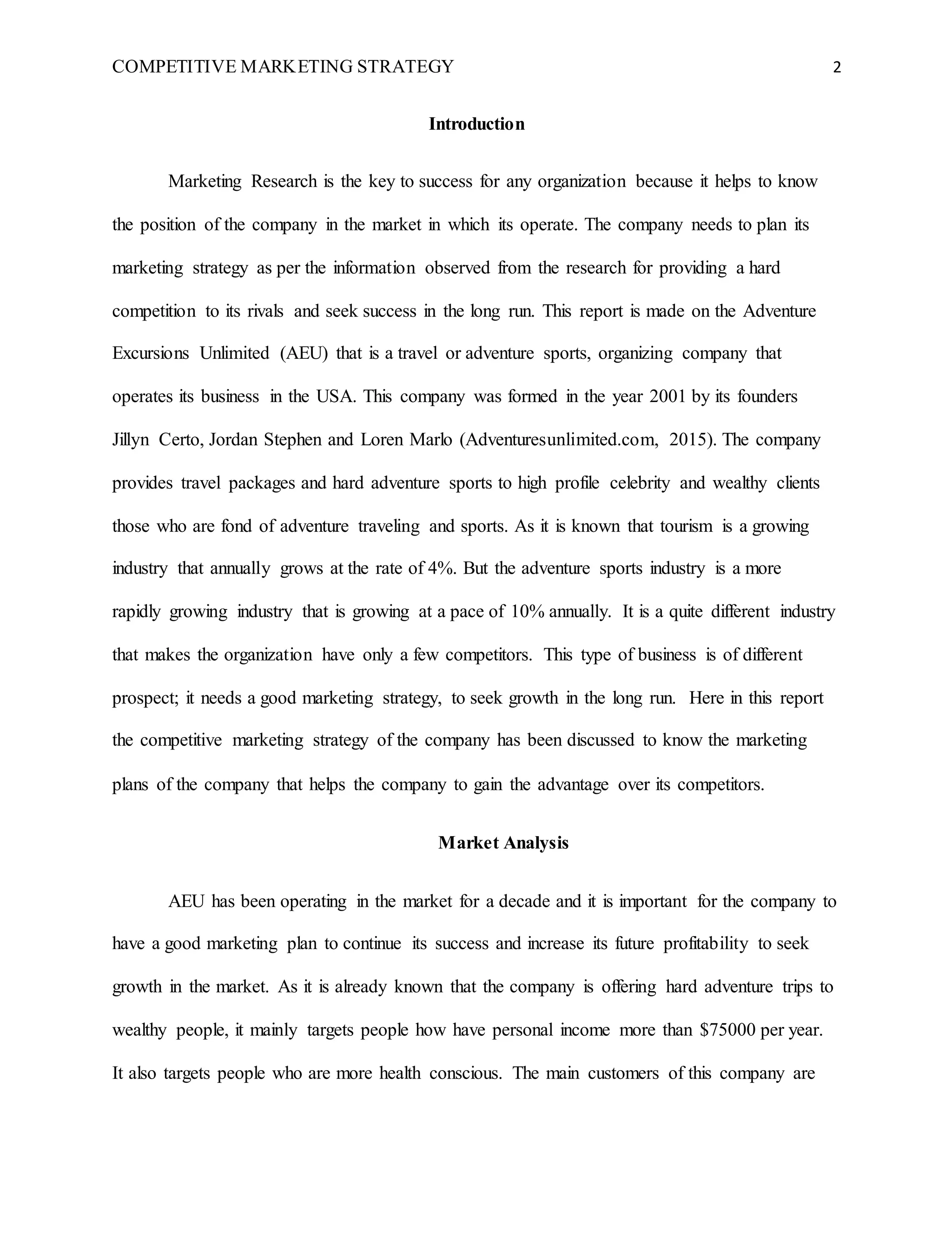 COMPETITIVE MARKETING STRATEGY 2
Introduction
Marketing Research is the key to success for any organization because it helps to know
the position of the company in the market in which its operate. The company needs to plan its
marketing strategy as per the information observed from the research for providing a hard
competition to its rivals and seek success in the long run. This report is made on the Adventure
Excursions Unlimited (AEU) that is a travel or adventure sports, organizing company that
operates its business in the USA. This company was formed in the year 2001 by its founders
Jillyn Certo, Jordan Stephen and Loren Marlo (Adventuresunlimited.com, 2015). The company
provides travel packages and hard adventure sports to high profile celebrity and wealthy clients
those who are fond of adventure traveling and sports. As it is known that tourism is a growing
industry that annually grows at the rate of 4%. But the adventure sports industry is a more
rapidly growing industry that is growing at a pace of 10% annually. It is a quite different industry
that makes the organization have only a few competitors. This type of business is of different
prospect; it needs a good marketing strategy, to seek growth in the long run. Here in this report
the competitive marketing strategy of the company has been discussed to know the marketing
plans of the company that helps the company to gain the advantage over its competitors.
Market Analysis
AEU has been operating in the market for a decade and it is important for the company to
have a good marketing plan to continue its success and increase its future profitability to seek
growth in the market. As it is already known that the company is offering hard adventure trips to
wealthy people, it mainly targets people how have personal income more than $75000 per year.
It also targets people who are more health conscious. The main customers of this company are
 