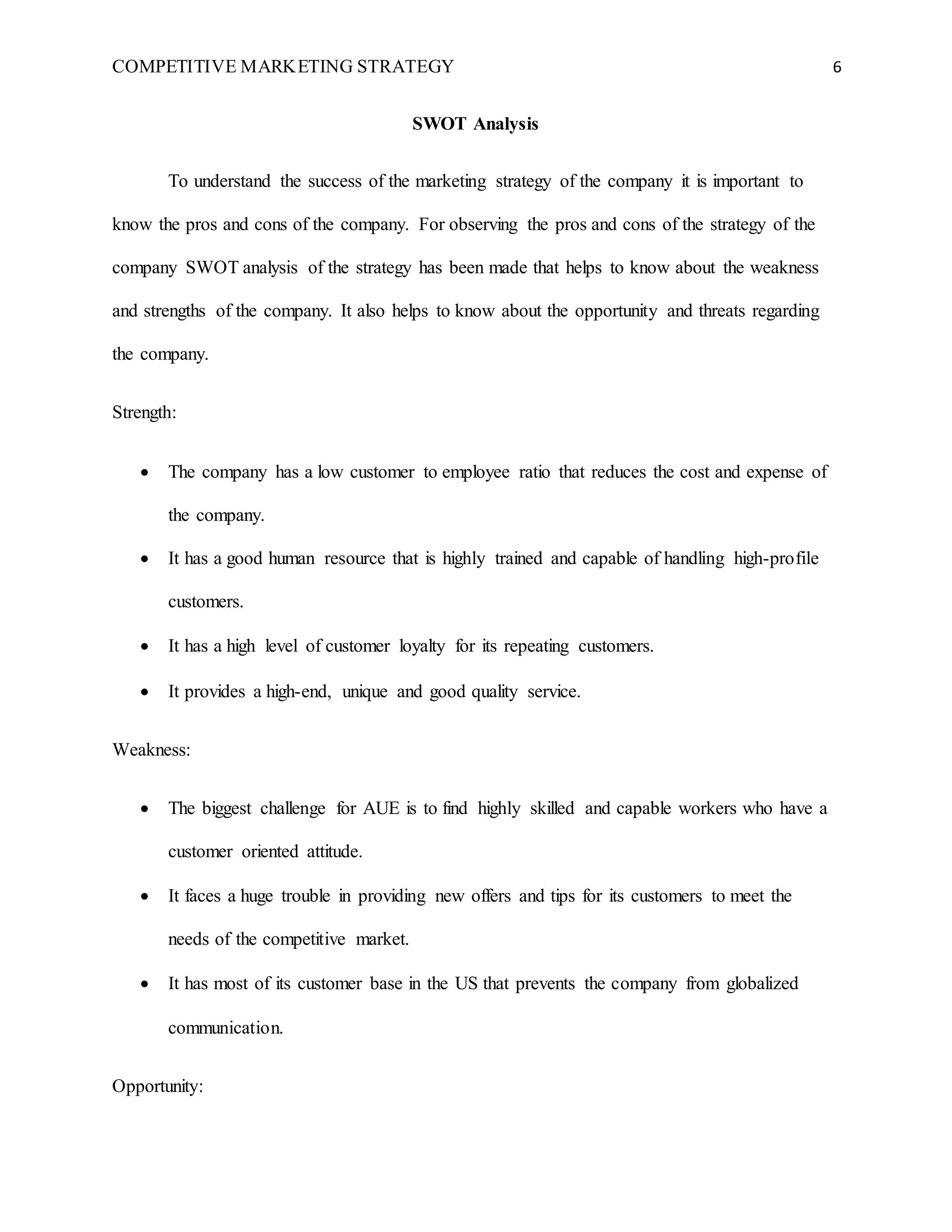 COMPETITIVE MARKETING STRATEGY 6
SWOT Analysis
To understand the success of the marketing strategy of the company it is important to
know the pros and cons of the company. For observing the pros and cons of the strategy of the
company SWOT analysis of the strategy has been made that helps to know about the weakness
and strengths of the company. It also helps to know about the opportunity and threats regarding
the company.
Strength:
 The company has a low customer to employee ratio that reduces the cost and expense of
the company.
 It has a good human resource that is highly trained and capable of handling high-profile
customers.
 It has a high level of customer loyalty for its repeating customers.
 It provides a high-end, unique and good quality service.
Weakness:
 The biggest challenge for AUE is to find highly skilled and capable workers who have a
customer oriented attitude.
 It faces a huge trouble in providing new offers and tips for its customers to meet the
needs of the competitive market.
 It has most of its customer base in the US that prevents the company from globalized
communication.
Opportunity:
 
