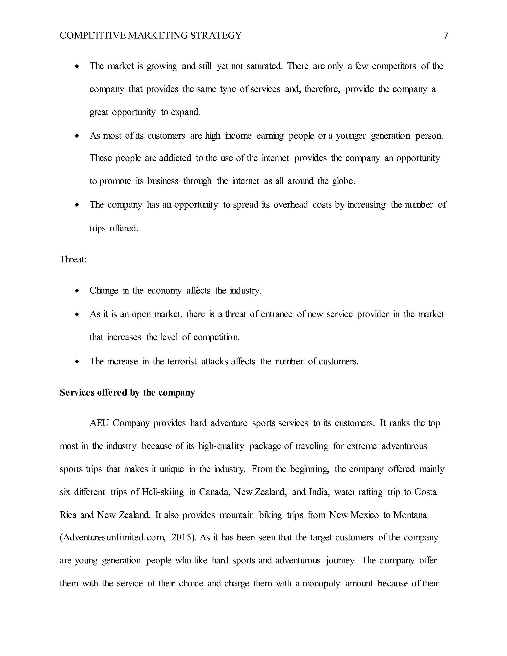 COMPETITIVE MARKETING STRATEGY 7
 The market is growing and still yet not saturated. There are only a few competitors of the
company that provides the same type of services and, therefore, provide the company a
great opportunity to expand.
 As most of its customers are high income earning people or a younger generation person.
These people are addicted to the use of the internet provides the company an opportunity
to promote its business through the internet as all around the globe.
 The company has an opportunity to spread its overhead costs by increasing the number of
trips offered.
Threat:
 Change in the economy affects the industry.
 As it is an open market, there is a threat of entrance of new service provider in the market
that increases the level of competition.
 The increase in the terrorist attacks affects the number of customers.
Services offered by the company
AEU Company provides hard adventure sports services to its customers. It ranks the top
most in the industry because of its high-quality package of traveling for extreme adventurous
sports trips that makes it unique in the industry. From the beginning, the company offered mainly
six different trips of Heli-skiing in Canada, New Zealand, and India, water rafting trip to Costa
Rica and New Zealand. It also provides mountain biking trips from New Mexico to Montana
(Adventuresunlimited.com, 2015). As it has been seen that the target customers of the company
are young generation people who like hard sports and adventurous journey. The company offer
them with the service of their choice and charge them with a monopoly amount because of their
 