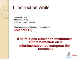 L’instruction while
int nombre1 = 0 ;
int nombre2 = 8 ;
while(nombre1<nombre2)
{
System.out.println("Affichage : " + nombre1);
nombre1++;
}


    Il ne faut pas oublier de mentionner
             l’incrémentation ou la
       décrémentation du compteur (ici
                    nombre1).
 