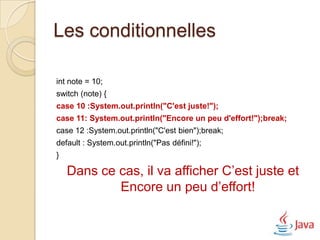 Les conditionnelles

int note = 10;
switch (note) {
case 10 :System.out.println("C'est juste!");
case 11: System.out.println("Encore un peu d'effort!");break;
case 12 :System.out.println("C'est bien");break;
default : System.out.println("Pas défini!");
}

    Dans ce cas, il va afficher C’est juste et
            Encore un peu d’effort!
 
