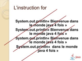 L’instruction for

System.out.println« Bienvenue dans
       le monde java 4 fois »
System.out.println« Bienvenue dans
       le monde java 4 fois »
System.out.println« Bienvenue dans
       le monde java 4 fois »
System.out.println« dans le monde
            java 4 fois »
 