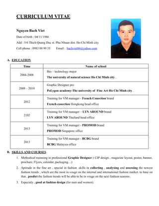 CURRICULUM VITAE
Nguyen Bach Viet
Date of birth : 04/11/1986
Add : 5/6 Thich Quang Duc st. Phu Nhuan dist. Ho Chi Minh city
Cell phone : 0983 88 99 35 Email : bachviet86@yahoo.com
A. EDUCATION
Time Name of school
2004-2008
Bio – technology major
The university of natural science Ho Chi Minh city .
2008 – 2010
Graphic Designer pro
PoLygon academy-The university of Fine Art Ho Chi Minh city .
2012
Training for VM manager - French Conection brand
French conection Hongkong head office
2102
Training for VM manager – LYN AROUND brand
LYN AROUND Thailand head office
2013
Training for VM manager - PROMOD brand
PROMOD Singapore office
2013
Training for VM manager - BCBG brand
BCBG Malaysia office
B. SKILLS AND COURSES
1. Methodical trainning in professional Graphic Designer ( CIP design , magazine layout, poster, banner,
prochure, Flyers, calendar, packaging…)
2. Aptitude in the fine art , special in fashion .skills in collecting , analysing and assessing the newest
fashion trends , which are the most in vouge on the internal and international fashion market. to base on
that , predict the fashion trends will be able to be in vouge on the next fashion seasons .
3. Especialy , good at fashion design (for men and women).
 