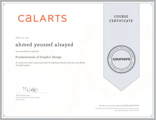 EDUCA
T
ION FOR EVE
R
YONE
CO
U
R
S
E
C E R T I F
I
C
A
TE
COURSE
CERTIFICATE
APRIL 26, 2016
ahmed youssef alsayed
Fundamentals of Graphic Design
an online non-credit course authorized by California Institute of the Arts and offered
through Coursera
has successfully completed
Michael Worthington
Faculty, Program in Graphic Design
School of Art
Verify at coursera.org/verify/VQC57MFTVFSN
Coursera has confirmed the identity of this individual and
their participation in the course.
 