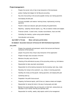 Project management:-
 Prepare the Journal entry of day to day transaction of the businesses
 product /trading Sub ledgers for full lifecycle accounting
 Key role of accounting is the accounts payable (money out) making payments
And keeping the bills paid.
 Accounts receivable and revenue tracking (money in)processing incoming
payments
 Payroll is make sure everyone gets paid (including the governments)
 Reporting - preparing financial reports, e.g., P&L a/c balance sheets and budgets.
 Financial controls - to avoid errors, includes reconciliations, fraud and theft.
 Controlling the inventory system using system database.
 Cost allocation and recovery.
April 2009 To Till date Motor craft sales pvt.ltd (India)
As Assistant Accountant (Account & finance) At- Delhi Sahibabad organization
Job profile
 Prepare the systematic and permanent record of all account and financial
transaction of the business.
 prepare the journal entry of day to day transaction of the organization
 Prepare the leger entry truncation of the firm
 Maintains the petty cash of the firm
 Checking of the arithmetical accuracy of the accounting entries e.g. trial balance
 Responsible for daily wise bank reconciliation
 Responsible for all the banking transaction like the receiving bank drop, cheek
 Receiving the money to the customer’s ,e.g., money in incoming payments
 Handling the money out like payroll, making payments, and keeping bills paid
 Cashiering back-up.
 Preparation the profit & loss account.
 Preparing the financial reports, profit & loss a/c, balance sheets and budgets
 Responsible for raising the funds in the way of using equity and debt.
 Maintain the assets whether they are long term or short term, raising funds are
allocated in such manner that they are optimally used.
 Responsible for monthly, weekly, daily reports submit to the management
 