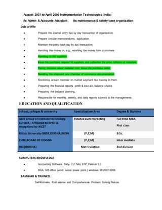 August 2007 to April 2009 Instrumentation Technologies (India)
As Admin & Accounts Assistant its maintenance & safety base organization
Job profile
 Prepare the Journal entry day by day transaction of organization.
 Prepare circular memorandums, application.
 Maintain the petty cash day by day transaction
 Handling the money in, e.g., receiving the money form customers
 Handling to the suppliers
 Issue the purchase request to suppliers and collection the price cotation of materials.
 Taking decision about material cost, Issue the purchase order,
 Handling the shipment and chamber of commerce documentation.
 Monitoring a team member on market segment like training to them.
 Preparing the financial reports ,profit & loss a/c, balance sheets
 Preparing the budgets planning.
 Responsible for monthly, weekly, and daily reports submits to the managements.
EDUCATION AND QUALIFICATION
School, colleges & university Specialization Area Degree & Diploma
ABIT Group of institute technology
Cuttack,- Affiliated to BPUT &
recognized by AICET
Finance cum marketing Full time MBA
First class
Uttkal University BBSR,ODISHA,INDIA (P,C,M) B.Sc.
CHSE,BORAD OF ODISHA (P,C,M) Inter mediate
BSE(ODISHA) Matriculation 2nd division
COMPUTERS KNOWLEDGE
 Accounting Software, Tally- 7.2,Tally ERP Version 9.0
 DCA, MS office (word, excel, power point,) windows 98.2007.2008.
FAMILIAR & TRAINED
Self-Motivate, First learner and Comprehensive Problem Solving Nature.
 