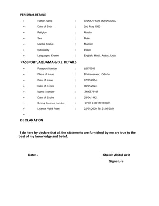 PERSONAL DETAILS
 Father Name : SHAIKH YAR MOHAMMED
 Date of Birth : 2nd May 1983
 Religion : Muslim
 Sex : Male
 Marital Status : Married
 Nationality : Indian
 Languages Known : English, Hindi, Arabic ,Urdu
PASSPORT, AQUAMA &D.L. DETAILS
 Passport Number : L6176646
 Place of Issue : Bhubaneswar, Odisha
 Date of Issue : 07/01/2014
 Date of Expire : 06/01/2024
 Iqama Number : 2400576191
 Date of Expire : 29/04/1442
 Driving License number : OR04-0420110160321
 License Valid From : 22/01/2009 To 21/09/2021

DECLARATION
I do here by declare that all the statements are furnished by me are true to the
best of my knowledge and belief.
Date: - Sheikh Abdul Aziz
Signature
 