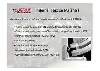 Internal Test on Materials
Wide range of tests on soft and metallic materials ( certified Lab ISO 17025):
• Tensile testing machine (300 kN capacity, temperature up to 1400°C)
• Charpy impact testing machine (450 J capacity, temperature down to -196°C)
• Hardness testing machine (HV, HB, HRC)
• 3D measuring station
• Chemical analysis by spectrometer
• Micrographic examination by SEM
• Corrosion testing (ASTM G48, G28, A923, etc.)
 
