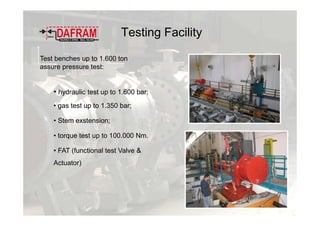 Testing Facility
Test benches up to 1.600 ton
assure pressure test:
• hydraulic test up to 1.600 bar;
• gas test up to 1.350 bar;
• Stem exstension;
• torque test up to 100.000 Nm.
• FAT (functional test Valve &
Actuator)
 