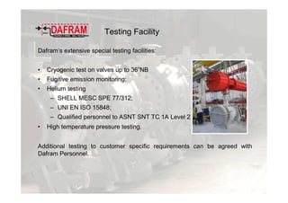 Testing Facility
Dafram’s extensive special testing facilities:
• Cryogenic test on valves up to 36”NB
• Fugitive emission monitoring;
• Helium testing
– SHELL MESC SPE 77/312;
– UNI EN ISO 15848;
– Qualified personnel to ASNT SNT TC 1A Level 2
• High temperature pressure testing.
Additional testing to customer specific requirements can be agreed with
Dafram Personnel.
 