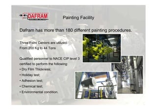 Painting Facility
Dafram has more than 180 different painting procedures.
Three Paint Centers are utilized:
From 200 Kg to 44 Tons
Qualified personnel to NACE CIP level 3
certified to perform the following:
• Dry Film Thickness;
• Holiday test;
• Adhesion test;
• Chemical test;
• Environmental condition.
 