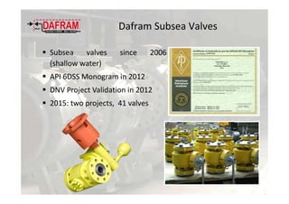 Dafram Subsea Valves
Subsea valves since 2006
(shallow water)
API 6DSS Monogram in 2012
DNV Project Validation in 2012
2015: two projects, 41 valves
 