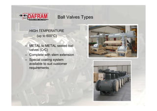Ball Valves Types
HIGH TEMPERATURE
(up to 600°C)
– METAL to METAL seated ball
valves (CrC)
– Complete with stem extension
– Special coating system
available to suit customer
requirements
 