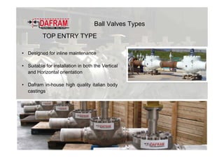 Ball Valves Types
TOP ENTRY TYPE
• Designed for inline maintenance
• Suitable for installation in both the Vertical
and Horizontal orientation
• Dafram in-house high quality italian body
castings
 