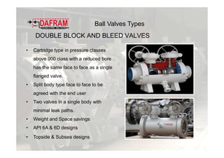 DOUBLE BLOCK AND BLEED VALVES
• Cartridge type in pressure classes
above 900 class with a reduced bore
has the same face to face as a single
flanged valve.
• Split body type face to face to be
agreed with the end user
• Two valves in a single body with
minimal leak paths.
• Weight and Space savings
• API 6A & 6D designs
• Topside & Subsea designs
Ball Valves Types
 