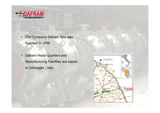 • The Company Dafram Spa was
founded in 1956
• Dafram Head-Quarters and
Manufacturing Facilities are based
in Urbisaglia - Italy
 