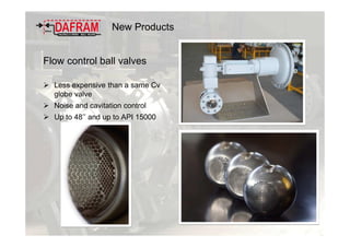 New Products
Flow control ball valves
Less expensive than a same Cv
globe valve
Noise and cavitation control
Up to 48’’ and up to API 15000
 